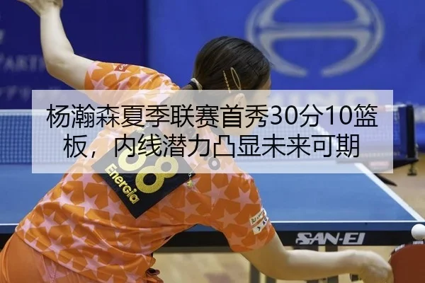 杨瀚森夏季联赛首秀30分10篮板，内线潜力凸显未来可期